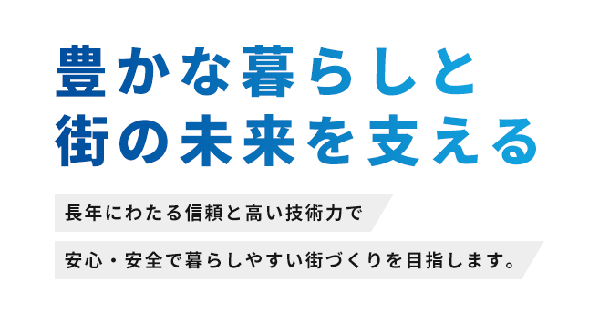 豊かな暮らしと街の未来を支える 長年にわたる信頼と高い技術力で安心・安全で暮らしやすい街づくりを目指します。